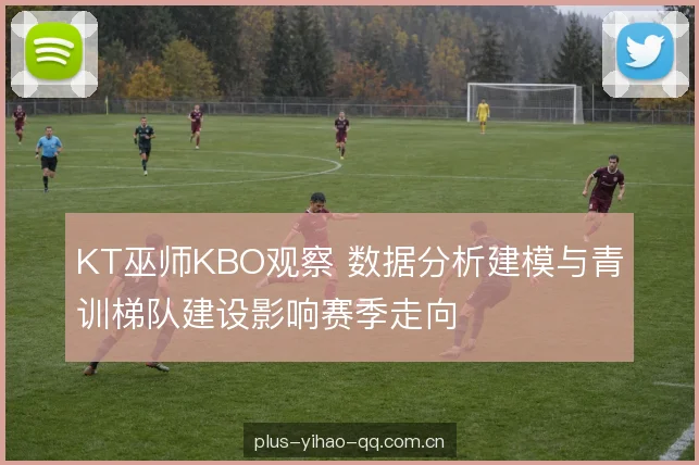 KT巫师KBO观察 数据分析建模与青训梯队建设影响赛季走向