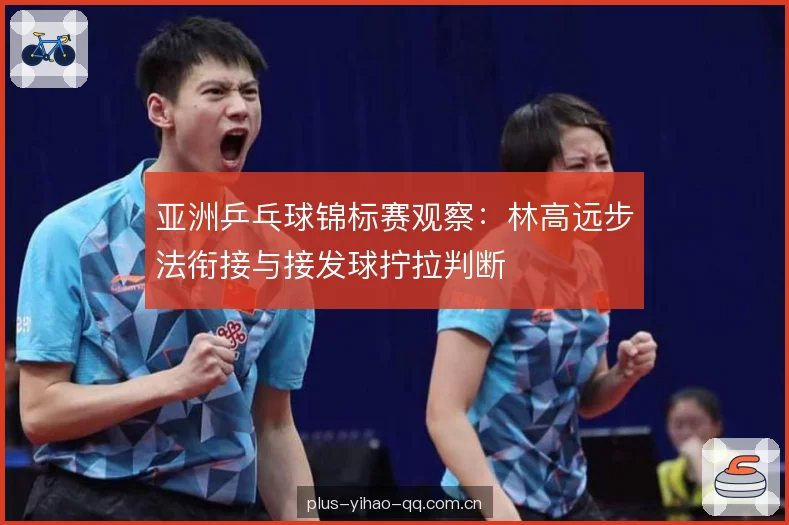 亚洲乒乓球锦标赛观察：林高远步法衔接与接发球拧拉判断