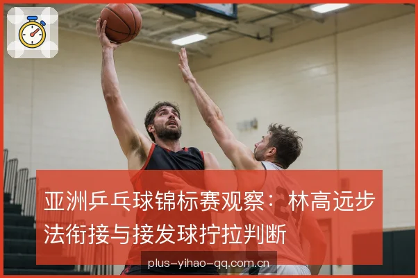 亚洲乒乓球锦标赛观察：林高远步法衔接与接发球拧拉判断